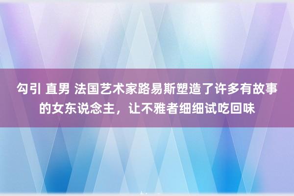 勾引 直男 法国艺术家路易斯塑造了许多有故事的女东说念主，让不雅者细细试吃回味