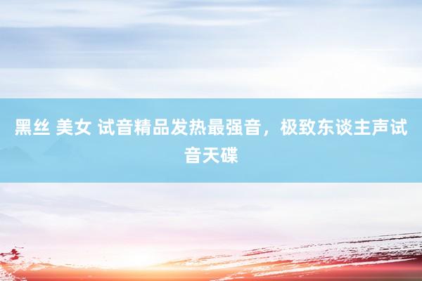 黑丝 美女 试音精品发热最强音，极致东谈主声试音天碟