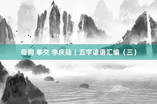 母狗 拳交 李庆陆|五字谚语汇编(三)
