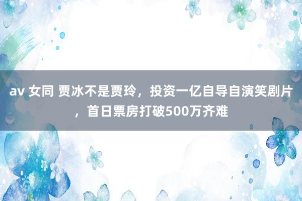 av 女同 贾冰不是贾玲，投资一亿自导自演笑剧片，首日票房打破500万齐难