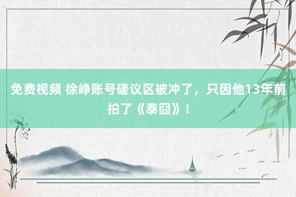 免费视频 徐峥账号磋议区被冲了，只因他13年前拍了《泰囧》！