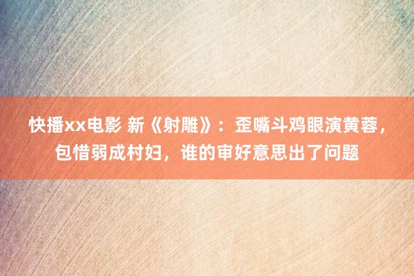 快播xx电影 新《射雕》：歪嘴斗鸡眼演黄蓉，包惜弱成村妇，谁的审好意思出了问题