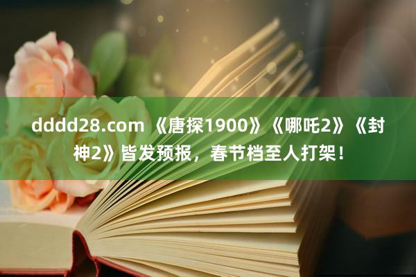 dddd28.com 《唐探1900》《哪吒2》《封神2》皆发预报，春节档至人打架！